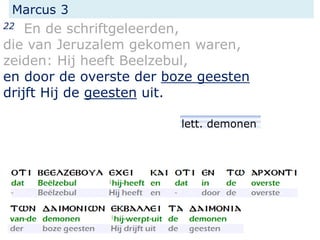 Marcus 3
22 En de schriftgeleerden,
die van Jeruzalem gekomen waren,
zeiden: Hij heeft Beelzebul,
en door de overste der boze geesten
drijft Hij de geesten uit.
lett. demonen
 