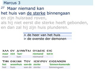 Marcus 3
27 Maar niemand kan
het huis van de sterke binnengaan
en zijn huisraad roven,
als hij niet eerst die sterke heeft gebonden,
en dan zal hij zijn huis plunderen.
> de heer van het huis
> de overste der demonen
 