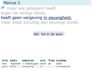 Marcus 3
29 maar wie gelasterd heeft
tegen de Heilige Geest,
heeft geen vergeving in eeuwigheid,
maar staat schuldig aan eeuwige zonde.
lett. tot-in de aeon
 