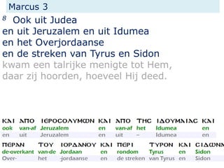 Marcus 3
8 Ook uit Judea
en uit Jeruzalem en uit Idumea
en het Overjordaanse
en de streken van Tyrus en Sidon
kwam een talrijke menigte tot Hem,
daar zij hoorden, hoeveel Hij deed.
 