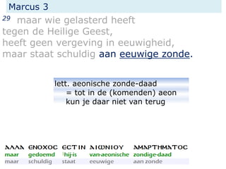 Marcus 3
29 maar wie gelasterd heeft
tegen de Heilige Geest,
heeft geen vergeving in eeuwigheid,
maar staat schuldig aan eeuwige zonde.
lett. aeonische zonde-daad
= tot in de (komenden) aeon
kun je daar niet van terug
 