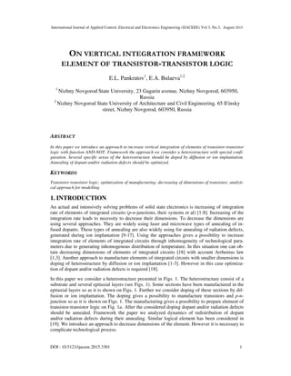 International Journal of Applied Control, Electrical and Electronics Engineering (IJACEEE) Vol 3, No.3, August 2015
DOI : 10.5121/ijaceee.2015.3301 1
ON VERTICAL INTEGRATION FRAMEWORK
ELEMENT OF TRANSISTOR-TRANSISTOR LOGIC
E.L. Pankratov1
, E.A. Bulaeva1,2
1
Nizhny Novgorod State University, 23 Gagarin avenue, Nizhny Novgorod, 603950,
Russia
2
Nizhny Novgorod State University of Architecture and Civil Engineering, 65 Il'insky
street, Nizhny Novgorod, 603950, Russia
ABSTRACT
In this paper we introduce an approach to increase vertical integration of elements of transistor-transistor
logic with function AND-NOT. Framework the approach we consider a heterostructure with special confi-
guration. Several specific areas of the heterostructure should be doped by diffusion or ion implantation.
Annealing of dopant and/or radiation defects should be optimized.
KEYWORDS
Transistor-transistor logic; optimization of manufacturing; decreasing of dimensions of transistor; analyti-
cal approach for modelling
1. INTRODUCTION
An actual and intensively solving problems of solid state electronics is increasing of integration
rate of elements of integrated circuits (p-n-junctions, their systems et al) [1-8]. Increasing of the
integration rate leads to necessity to decrease their dimensions. To decrease the dimensions are
using several approaches. They are widely using laser and microwave types of annealing of in-
fused dopants. These types of annealing are also widely using for annealing of radiation defects,
generated during ion implantation [9-17]. Using the approaches gives a possibility to increase
integration rate of elements of integrated circuits through inhomogeneity of technological para-
meters due to generating inhomogenous distribution of temperature. In this situation one can ob-
tain decreasing dimensions of elements of integrated circuits [18] with account Arrhenius law
[1,3]. Another approach to manufacture elements of integrated circuits with smaller dimensions is
doping of heterostructure by diffusion or ion implantation [1-3]. However in this case optimiza-
tion of dopant and/or radiation defects is required [18].
In this paper we consider a heterostructure presented in Figs. 1. The heterostructure consist of a
substrate and several epitaxial layers (see Figs. 1). Some sections have been manufactured in the
epitaxial layers so as it is shown on Figs. 1. Further we consider doping of these sections by dif-
fusion or ion implantation. The doping gives a possibility to manufacture transistors and p-n-
junction so as it is shown on Figs. 1. The manufacturing gives a possibility to prepare element of
transistor-transistor logic on Fig. 1a. After the considered doping dopant and/or radiation defects
should be annealed. Framework the paper we analyzed dynamics of redistribution of dopant
and/or radiation defects during their annealing. Similar logical element has been considered in
[19]. We introduce an approach to decrease dimensions of the element. However it is necessary to
complicate technological process.
 