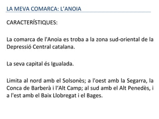 LA MEVA COMARCA: L’ANOIA
CARACTERÍSTIQUES:
La comarca de l'Anoia es troba a la zona sud-oriental de la
Depressió Central catalana.
La seva capital és Igualada.
Limita al nord amb el Solsonès; a l'oest amb la Segarra, la
Conca de Barberà i l‘Alt Camp; al sud amb el Alt Penedès, i
a l'est amb el Baix Llobregat i el Bages.
 