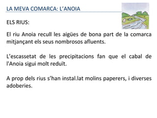 LA MEVA COMARCA: L’ANOIA
ELS RIUS:
El riu Anoia recull les aigües de bona part de la comarca
mitjançant els seus nombrosos afluents.
L’escassetat de les precipitacions fan que el cabal de
l'Anoia sigui molt reduït.
A prop dels rius s’han instal.lat molins paperers, i diverses
adoberies.
 