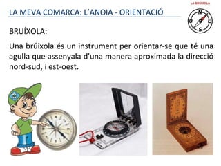 BRUÍXOLA:
Una brúixola és un instrument per orientar-se que té una
agulla que assenyala d'una manera aproximada la direcció
nord-sud, i est-oest.
LA MEVA COMARCA: L’ANOIA - ORIENTACIÓ
 