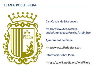 EL MEU POBLE: PIERA
Can Canals de Masbover:
http://www.xtec.cat/crp-
anoia/anoiaguapa/creixa/titol4.htm
Ajuntament de Piera:
http://www.viladepiera.cat
Informació sobre Piera:
https://ca.wikipedia.org/wiki/Piera
 