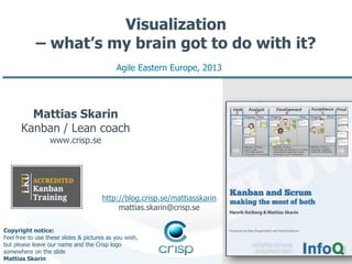 Visualization
– what’s my brain got to do with it?
Agile Eastern Europe, 2013

Mattias Skarin
Kanban / Lean coach
www.crisp.se

http://blog.crisp.se/mattiasskarin
mattias.skarin@crisp.se
Copyright notice:
Feel free to use these slides & pictures as you wish,
but please leave our name and the Crisp logo
somewhere on the slide
Mattias Skarin

 