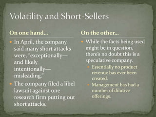On one hand…
 In April, the company
said many short attacks
were, “exceptionally—
and likely
intentionally—
misleading.”
 The company filed a libel
lawsuit against one
research firm putting out
short attacks.
 While the facts being used
might be in question,
there’s no doubt this is a
speculative company.
 Essentially no product
revenue has ever been
created.
 Management has had a
number of dilutive
offerings.
On the other…
 