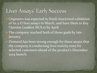  Organovo was expected to finish functional validation
of its 3-D liver assays in March, and have them to Key
Opinion Leaders (KOLs) by April.
 The company reached both of those goals by late
January.
 Demand has been strong enough for these assays that
the company is conducting liver toxicity tests for
selected customers ahead of the product’s December
2014 launch.
 