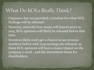  Organovo has not provided a timeline for when KOL
findings will be released.
 However, since the liver assays will launch prior to
2015, KOL opinions will likely be released before that
time.
 Investors likely won’t get a chance to see revenue
numbers before mid-2015 earnings are released, so
these KOL opinions will have a major impact on the
company’s stock…and the investment thesis for
shareholders.
 