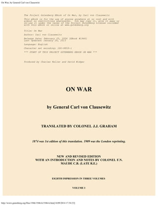 On War, by General Carl von Clausewitz 
The Project Gutenberg EBook of On War, by Carl von Clausewitz 
This eBook is for the use of anyone anywhere at no cost and with 
almost no restrictions whatsoever. You may copy it, give it away or 
re-use it under the terms of the Project Gutenberg License included 
with this eBook or online at www.gutenberg.org 
Title: On War 
Author: Carl von Clausewitz 
Release Date: February 25, 2006 [EBook #1946] 
Last Updated: January 26, 2013 
Language: English 
Character set encoding: ISO-8859-1 
*** START OF THIS PROJECT GUTENBERG EBOOK ON WAR *** 
Produced by Charles Keller and David Widger 
ON WAR 
by General Carl von Clausewitz 
TRANSLATED BY COLONEL J.J. GRAHAM 
1874 was 1st edition of this translation. 1909 was the London reprinting. 
NEW AND REVISED EDITION 
WITH AN INTRODUCTION AND NOTES BY COLONEL F.N. 
MAUDE C.B. (LATE R.E.) 
EIGHTH IMPRESSION IN THREE VOLUMES 
VOLUME I 
http://www.gutenberg.org/files/1946/1946-h/1946-h.htm[14/09/2014 17:54:33] 
 