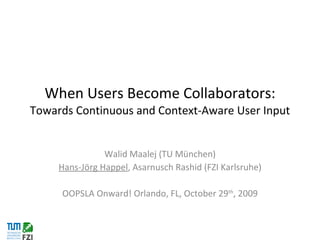 When Users Become Collaborators:  Towards Continuous and Context-Aware User Input Walid Maalej (TU München) Hans-Jörg Happel , Asarnusch Rashid (FZI Karlsruhe) OOPSLA Onward! Orlando, FL, October 29 th , 2009 