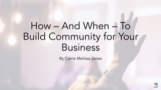 How – And When – To
Build Community for Your
Business
By Carrie Melissa Jones
 