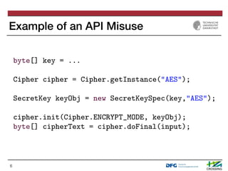 Example of an API Misuse
6
1 byte[] key = ...
2
3 Cipher cipher = Cipher.getInstance("AES");
4
5 SecretKey keyObj = new Se...