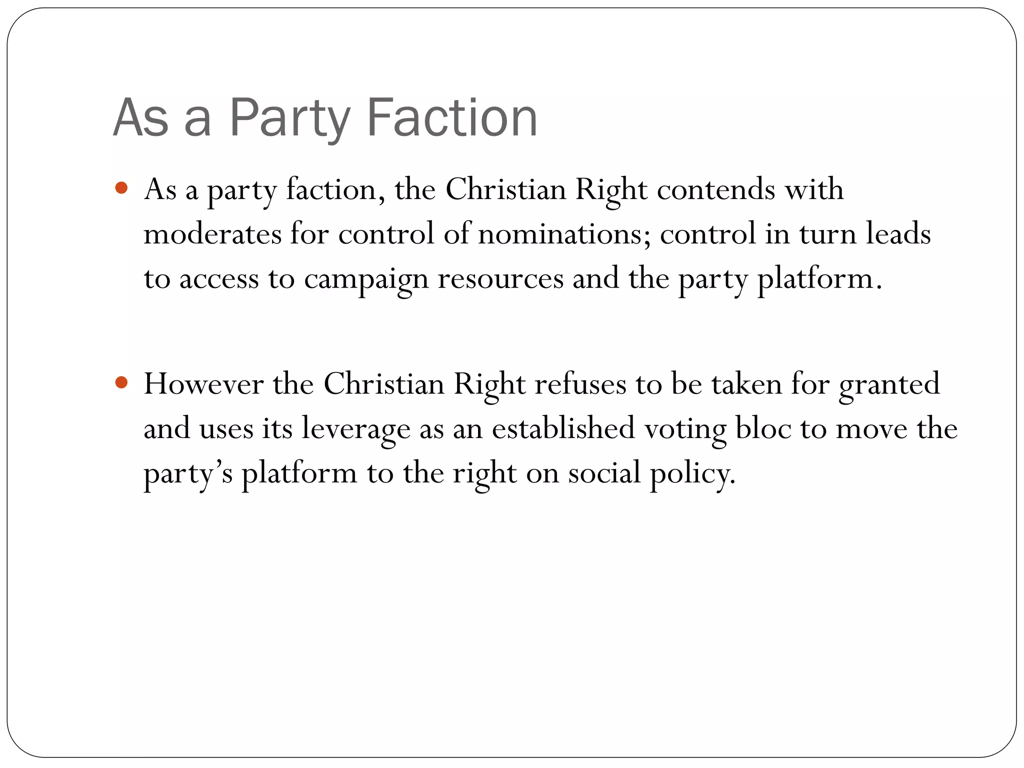 As a Party Faction
 As a party faction, the Christian Right contends with
moderates for control of nominations; control in turn leads
to access to campaign resources and the party platform.
 However the Christian Right refuses to be taken for granted
and uses its leverage as an established voting bloc to move the
party’s platform to the right on social policy.
 