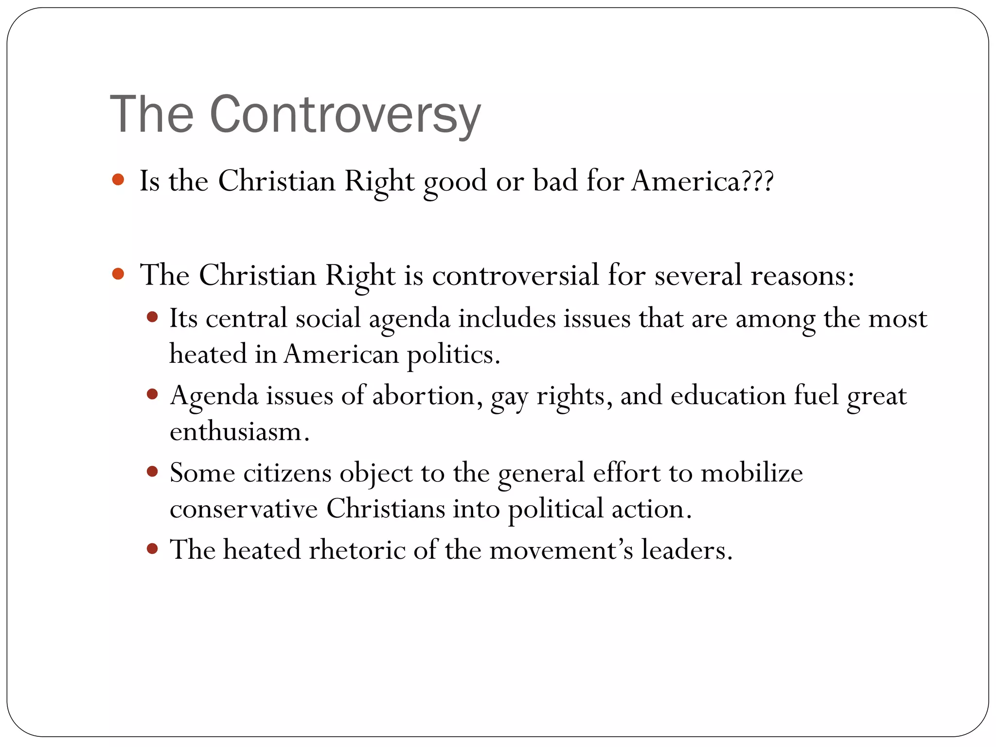 The Controversy
 Is the Christian Right good or bad for America???
 The Christian Right is controversial for several reasons:
 Its central social agenda includes issues that are among the most
heated inAmerican politics.
 Agenda issues of abortion, gay rights, and education fuel great
enthusiasm.
 Some citizens object to the general effort to mobilize
conservative Christians into political action.
 The heated rhetoric of the movement’s leaders.
 