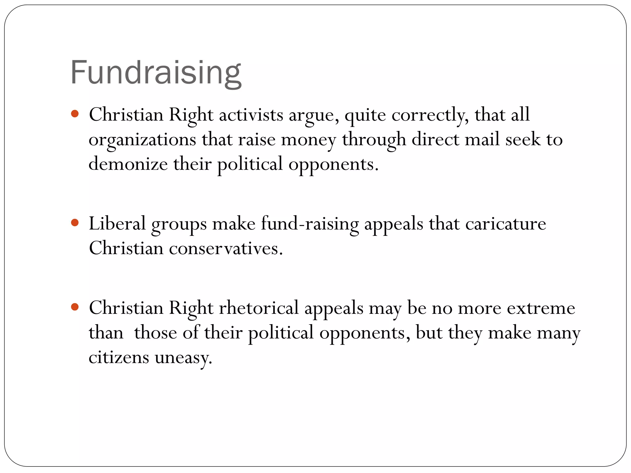 Fundraising
 Christian Right activists argue, quite correctly, that all
organizations that raise money through direct mail seek to
demonize their political opponents.
 Liberal groups make fund-raising appeals that caricature
Christian conservatives.
 Christian Right rhetorical appeals may be no more extreme
than those of their political opponents, but they make many
citizens uneasy.
 