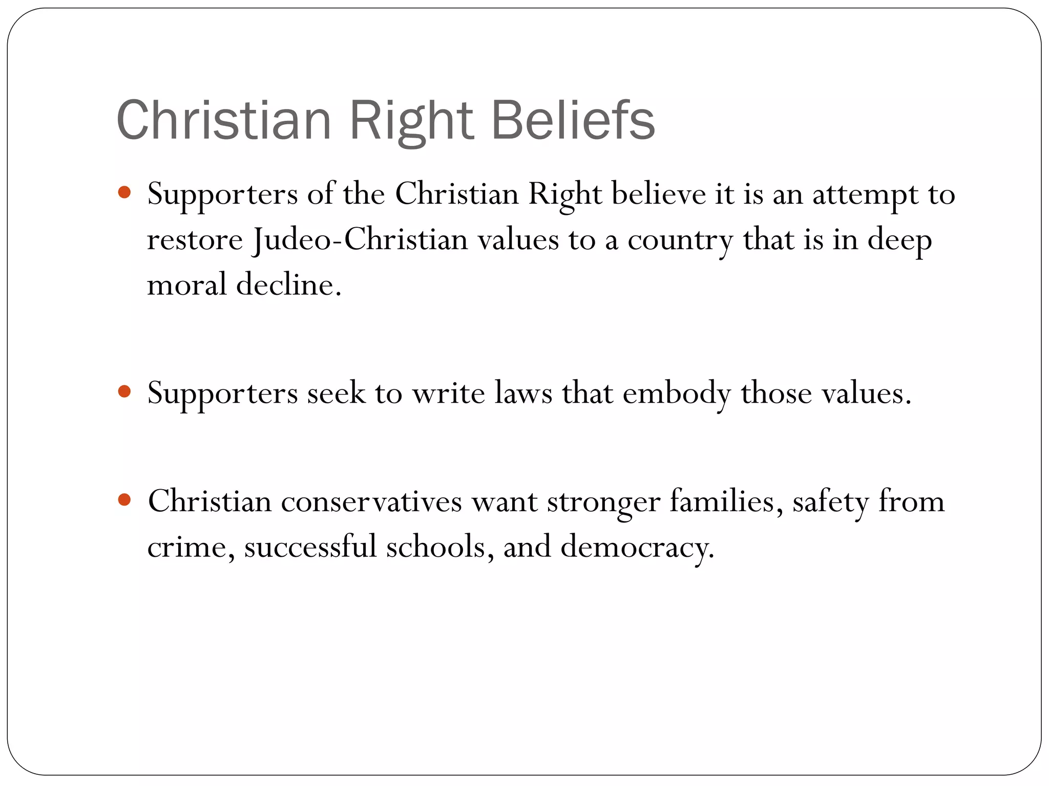 Christian Right Beliefs
 Supporters of the Christian Right believe it is an attempt to
restore Judeo-Christian values to a country that is in deep
moral decline.
 Supporters seek to write laws that embody those values.
 Christian conservatives want stronger families, safety from
crime, successful schools, and democracy.
 