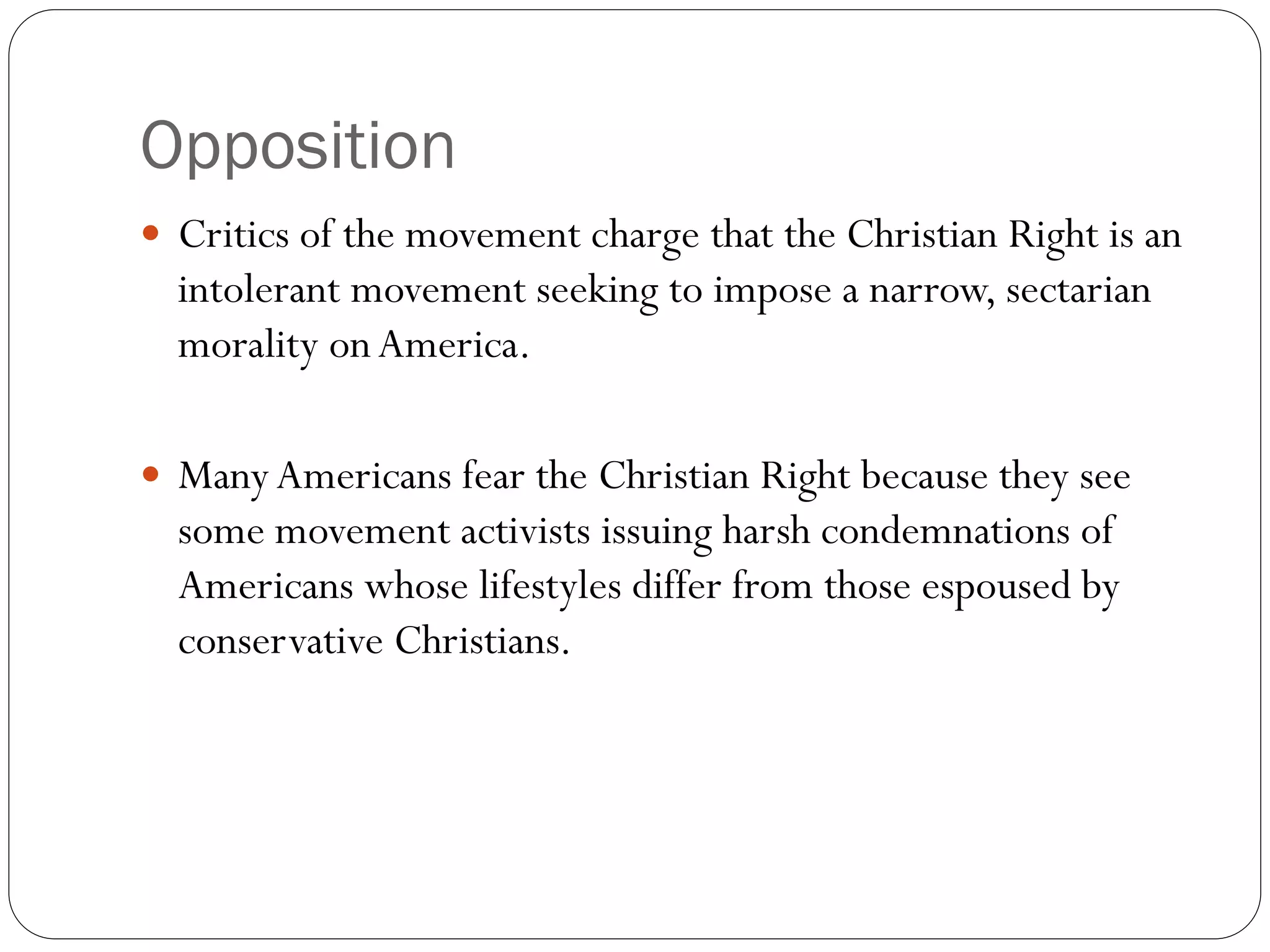 Opposition
 Critics of the movement charge that the Christian Right is an
intolerant movement seeking to impose a narrow, sectarian
morality onAmerica.
 ManyAmericans fear the Christian Right because they see
some movement activists issuing harsh condemnations of
Americans whose lifestyles differ from those espoused by
conservative Christians.
 