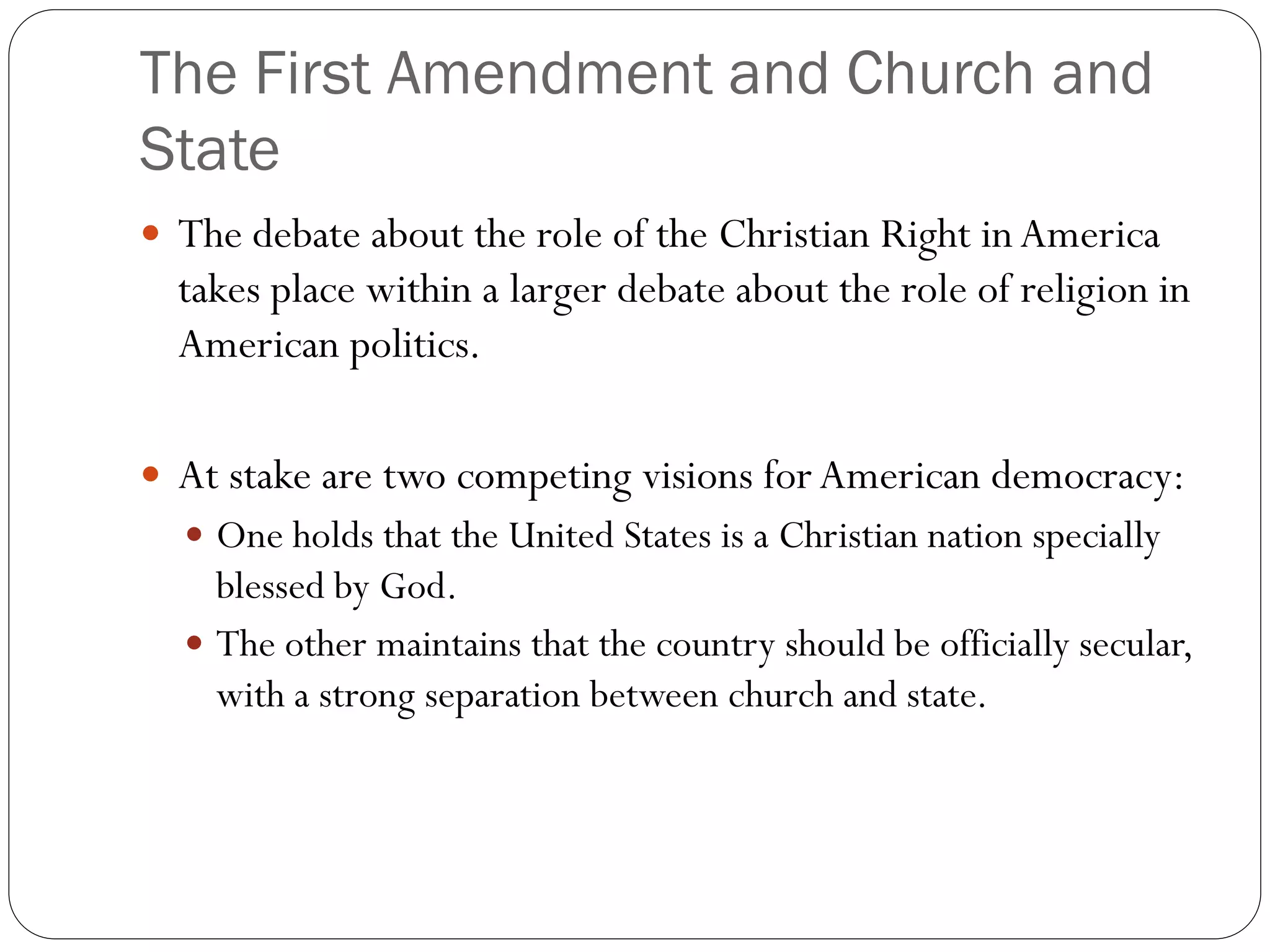 The First Amendment and Church and
State
 The debate about the role of the Christian Right in America
takes place within a larger debate about the role of religion in
American politics.
 At stake are two competing visions for American democracy:
 One holds that the United States is a Christian nation specially
blessed by God.
 The other maintains that the country should be officially secular,
with a strong separation between church and state.
 