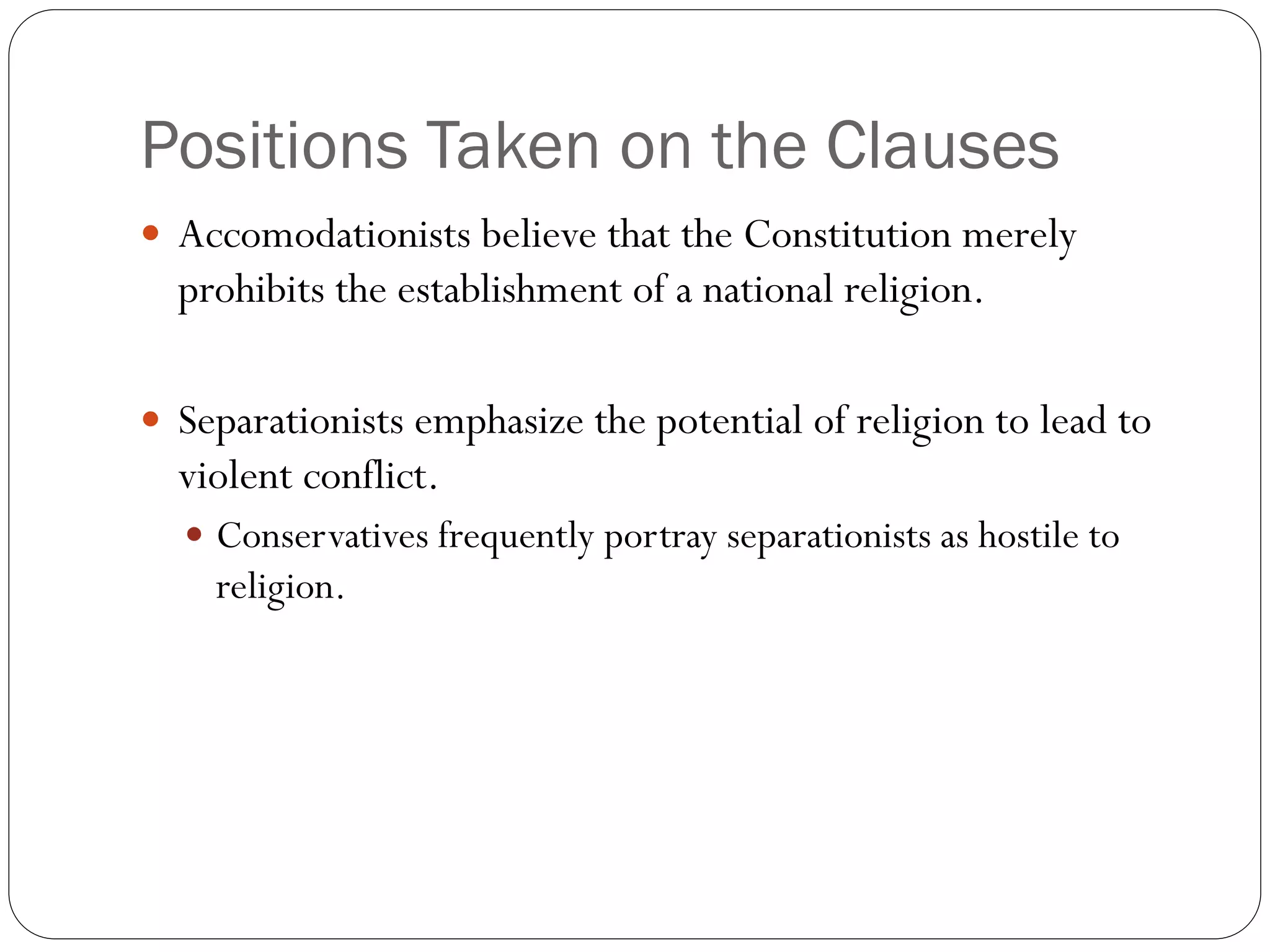 Positions Taken on the Clauses
 Accomodationists believe that the Constitution merely
prohibits the establishment of a national religion.
 Separationists emphasize the potential of religion to lead to
violent conflict.
 Conservatives frequently portray separationists as hostile to
religion.
 