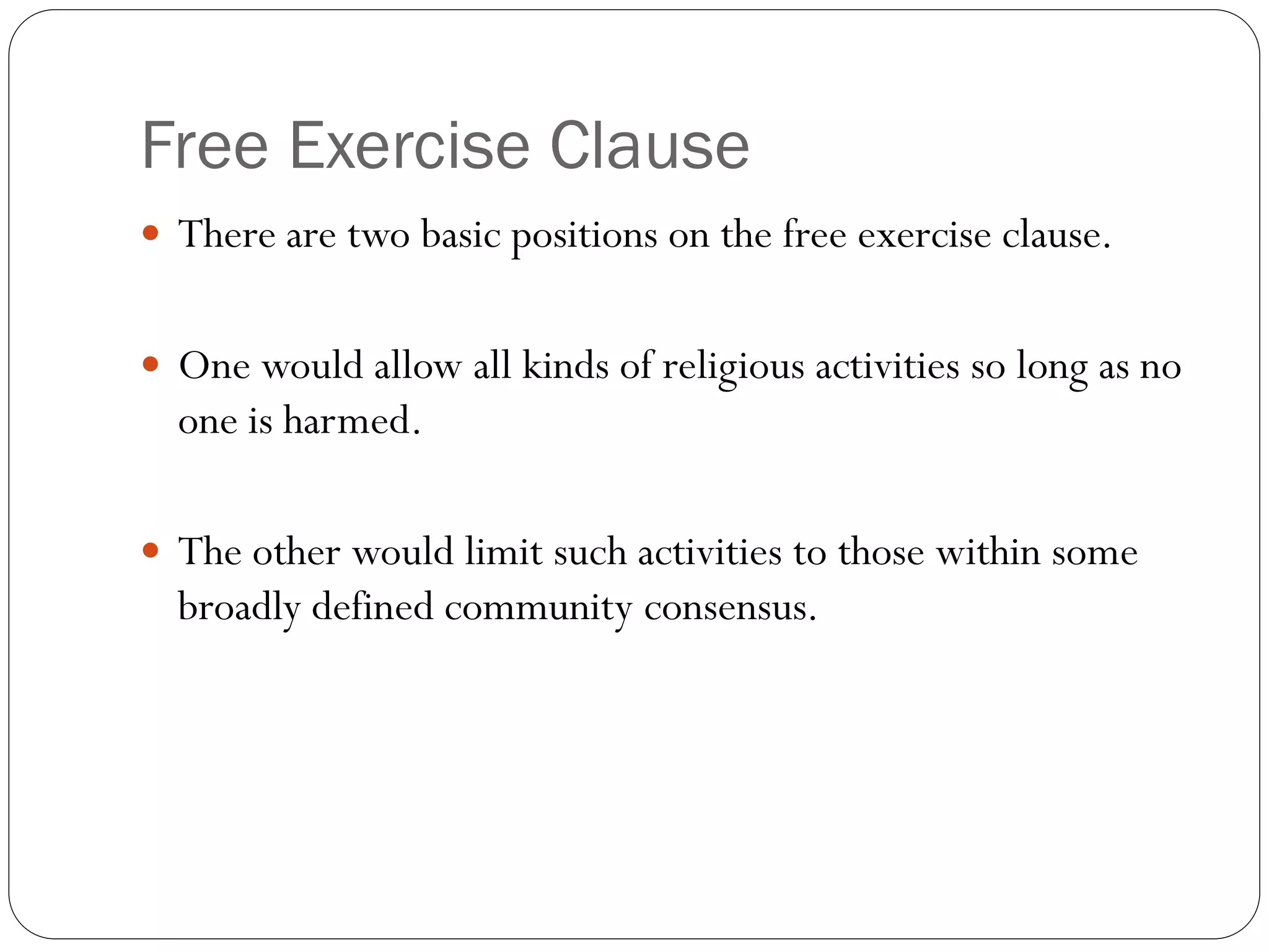 Free Exercise Clause
 There are two basic positions on the free exercise clause.
 One would allow all kinds of religious activities so long as no
one is harmed.
 The other would limit such activities to those within some
broadly defined community consensus.
 