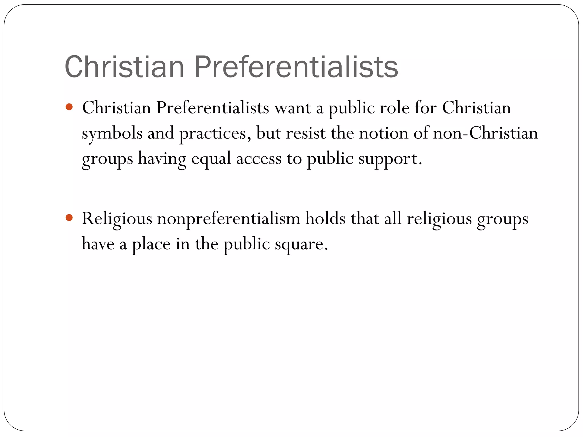 Christian Preferentialists
 Christian Preferentialists want a public role for Christian
symbols and practices, but resist the notion of non-Christian
groups having equal access to public support.
 Religious nonpreferentialism holds that all religious groups
have a place in the public square.
 