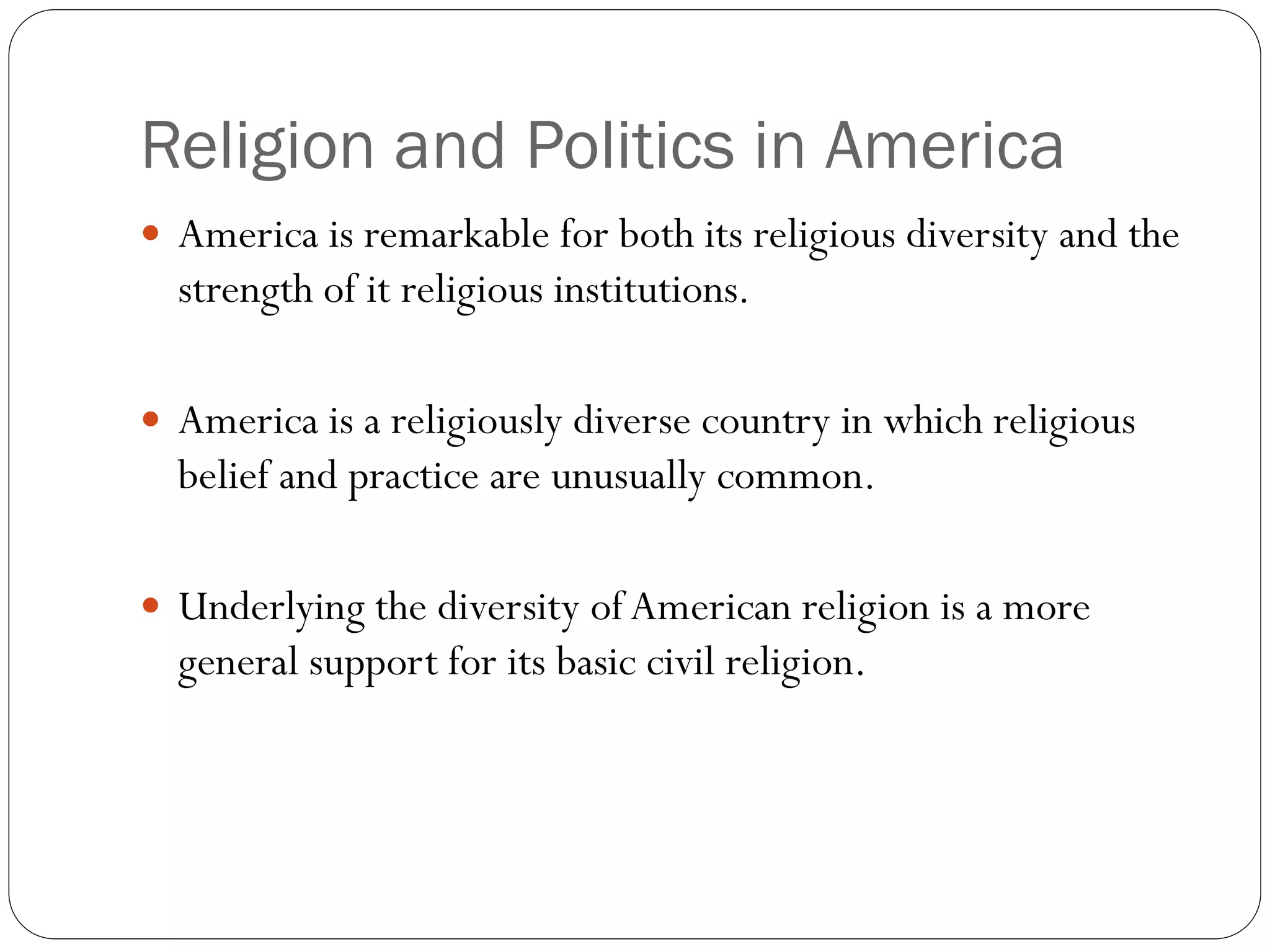 Religion and Politics in America
 America is remarkable for both its religious diversity and the
strength of it religious institutions.
 America is a religiously diverse country in which religious
belief and practice are unusually common.
 Underlying the diversity ofAmerican religion is a more
general support for its basic civil religion.
 
