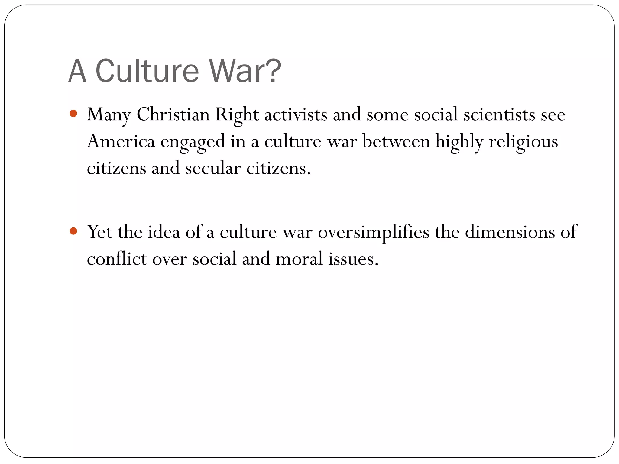 A Culture War?
 Many Christian Right activists and some social scientists see
America engaged in a culture war between highly religious
citizens and secular citizens.
 Yet the idea of a culture war oversimplifies the dimensions of
conflict over social and moral issues.
 