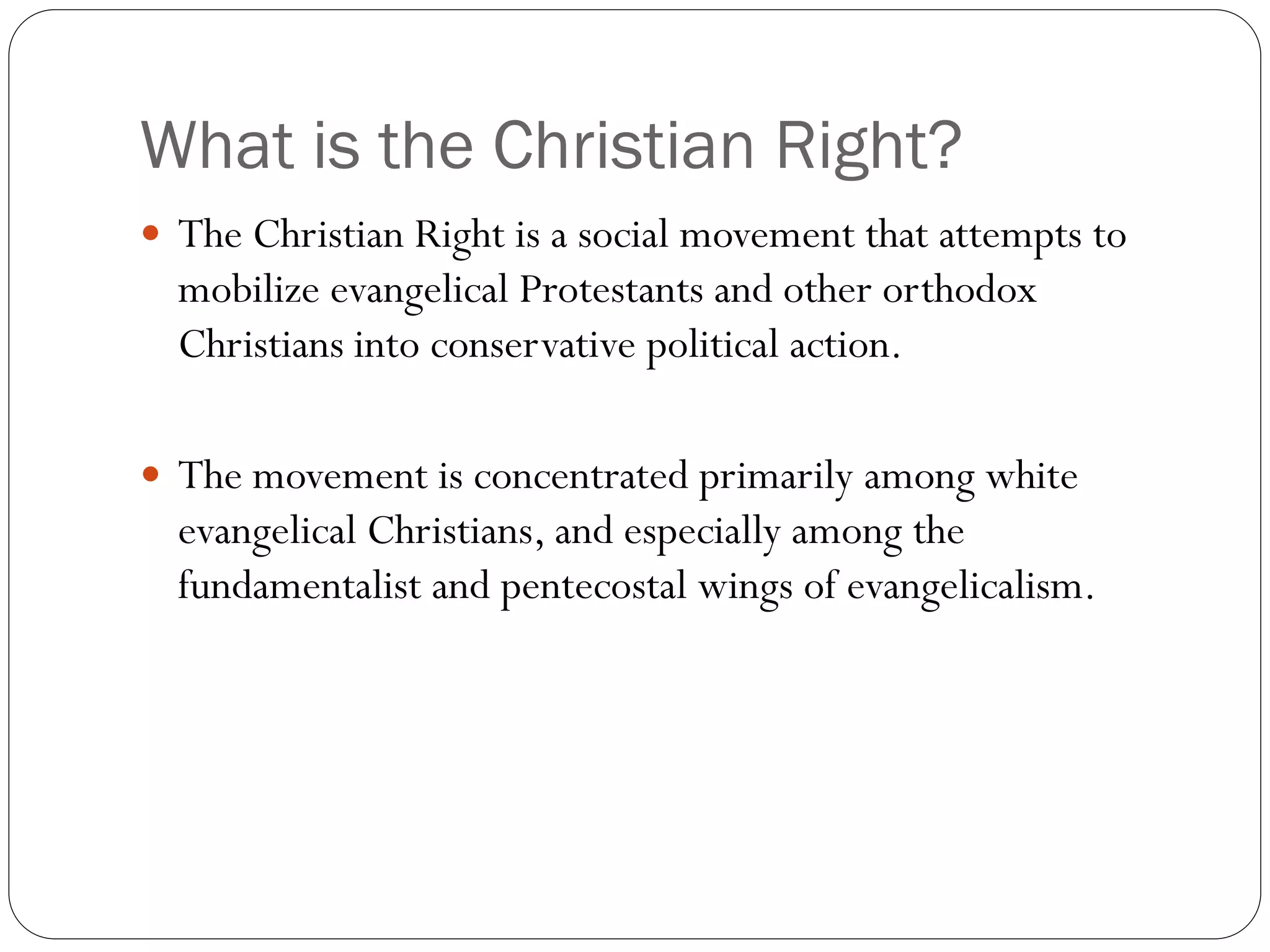 What is the Christian Right?
 The Christian Right is a social movement that attempts to
mobilize evangelical Protestants and other orthodox
Christians into conservative political action.
 The movement is concentrated primarily among white
evangelical Christians, and especially among the
fundamentalist and pentecostal wings of evangelicalism.
 