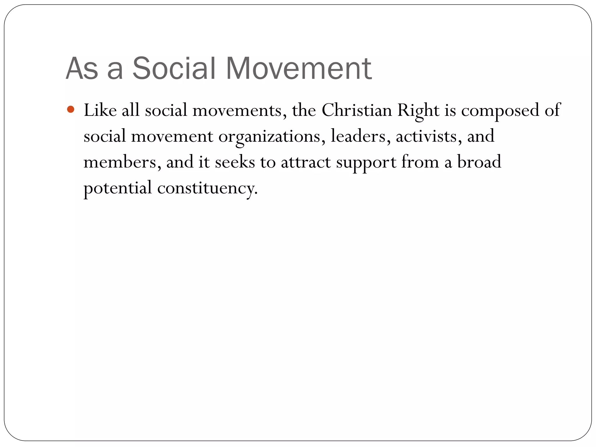 As a Social Movement
 Like all social movements, the Christian Right is composed of
social movement organizations, leaders, activists, and
members, and it seeks to attract support from a broad
potential constituency.
 