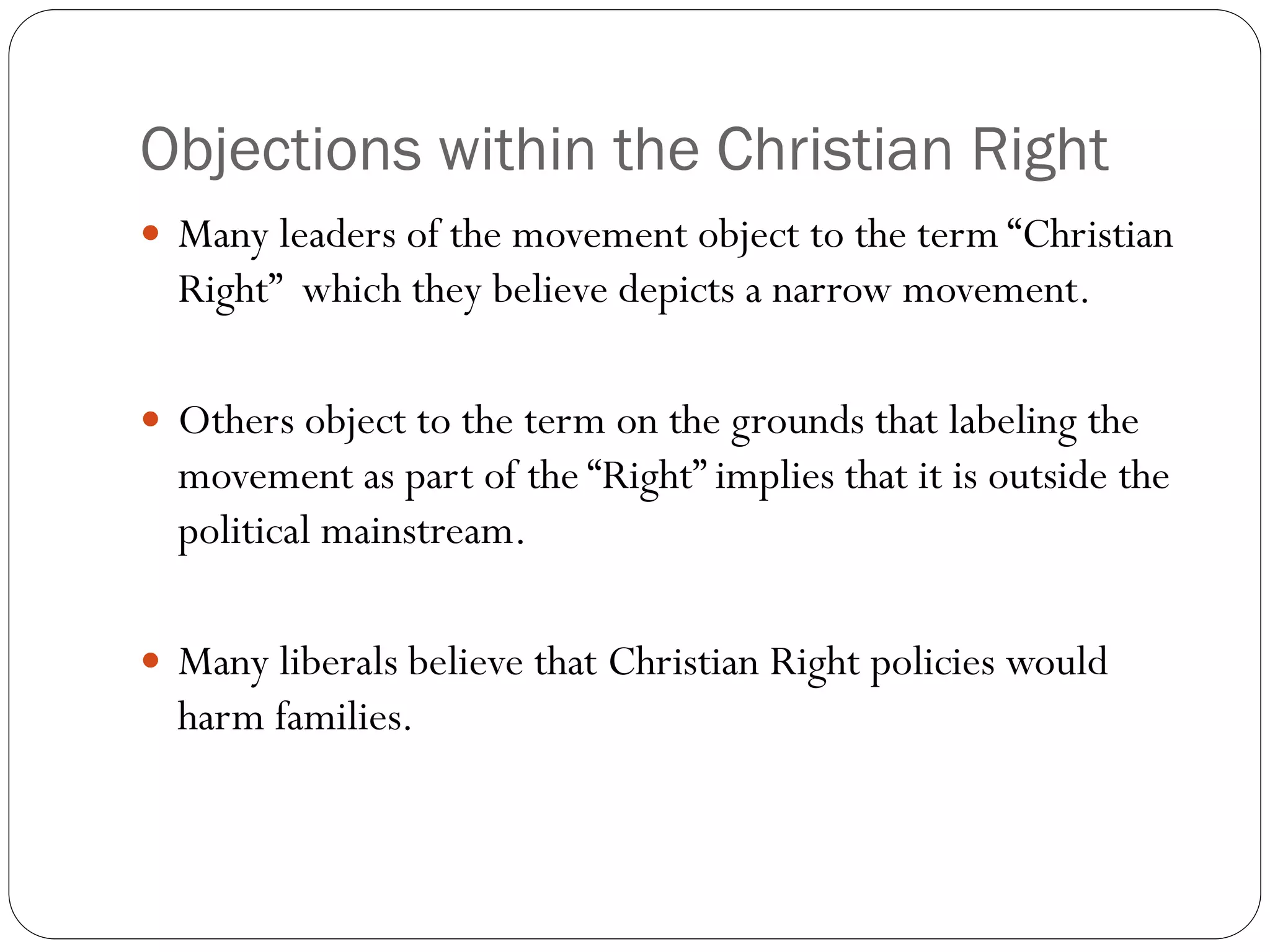 Objections within the Christian Right
 Many leaders of the movement object to the term “Christian
Right” which they believe depicts a narrow movement.
 Others object to the term on the grounds that labeling the
movement as part of the “Right” implies that it is outside the
political mainstream.
 Many liberals believe that Christian Right policies would
harm families.
 