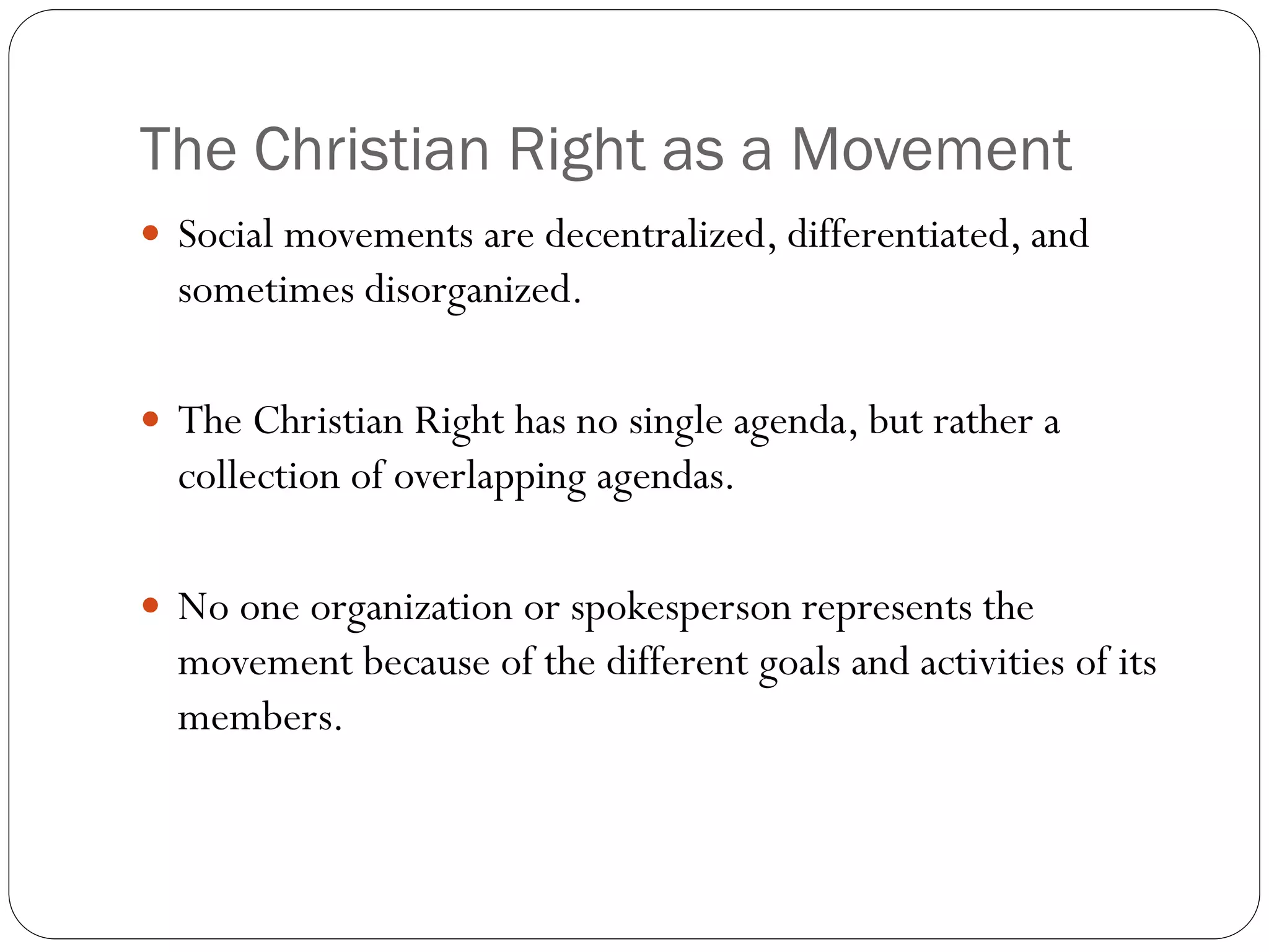 The Christian Right as a Movement
 Social movements are decentralized, differentiated, and
sometimes disorganized.
 The Christian Right has no single agenda, but rather a
collection of overlapping agendas.
 No one organization or spokesperson represents the
movement because of the different goals and activities of its
members.
 