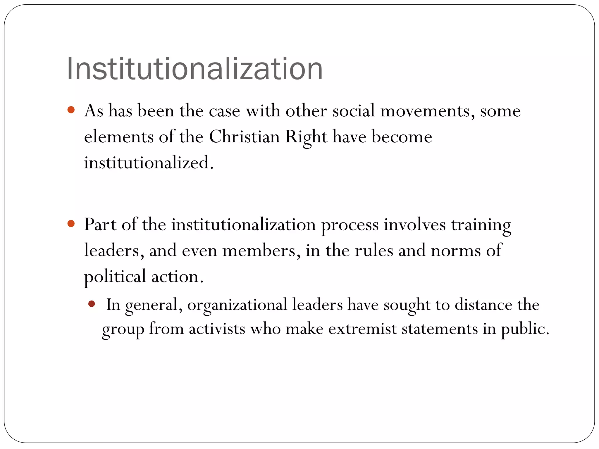 Institutionalization
 As has been the case with other social movements, some
elements of the Christian Right have become
institutionalized.
 Part of the institutionalization process involves training
leaders, and even members, in the rules and norms of
political action.
 In general, organizational leaders have sought to distance the
group from activists who make extremist statements in public.
 