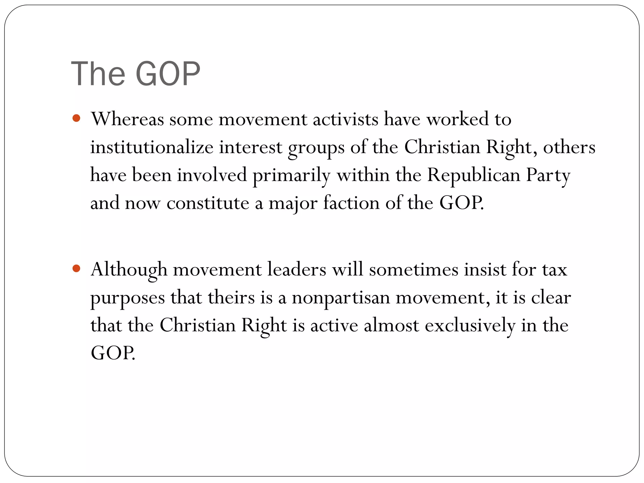 The GOP
 Whereas some movement activists have worked to
institutionalize interest groups of the Christian Right, others
have been involved primarily within the Republican Party
and now constitute a major faction of the GOP.
 Although movement leaders will sometimes insist for tax
purposes that theirs is a nonpartisan movement, it is clear
that the Christian Right is active almost exclusively in the
GOP.
 