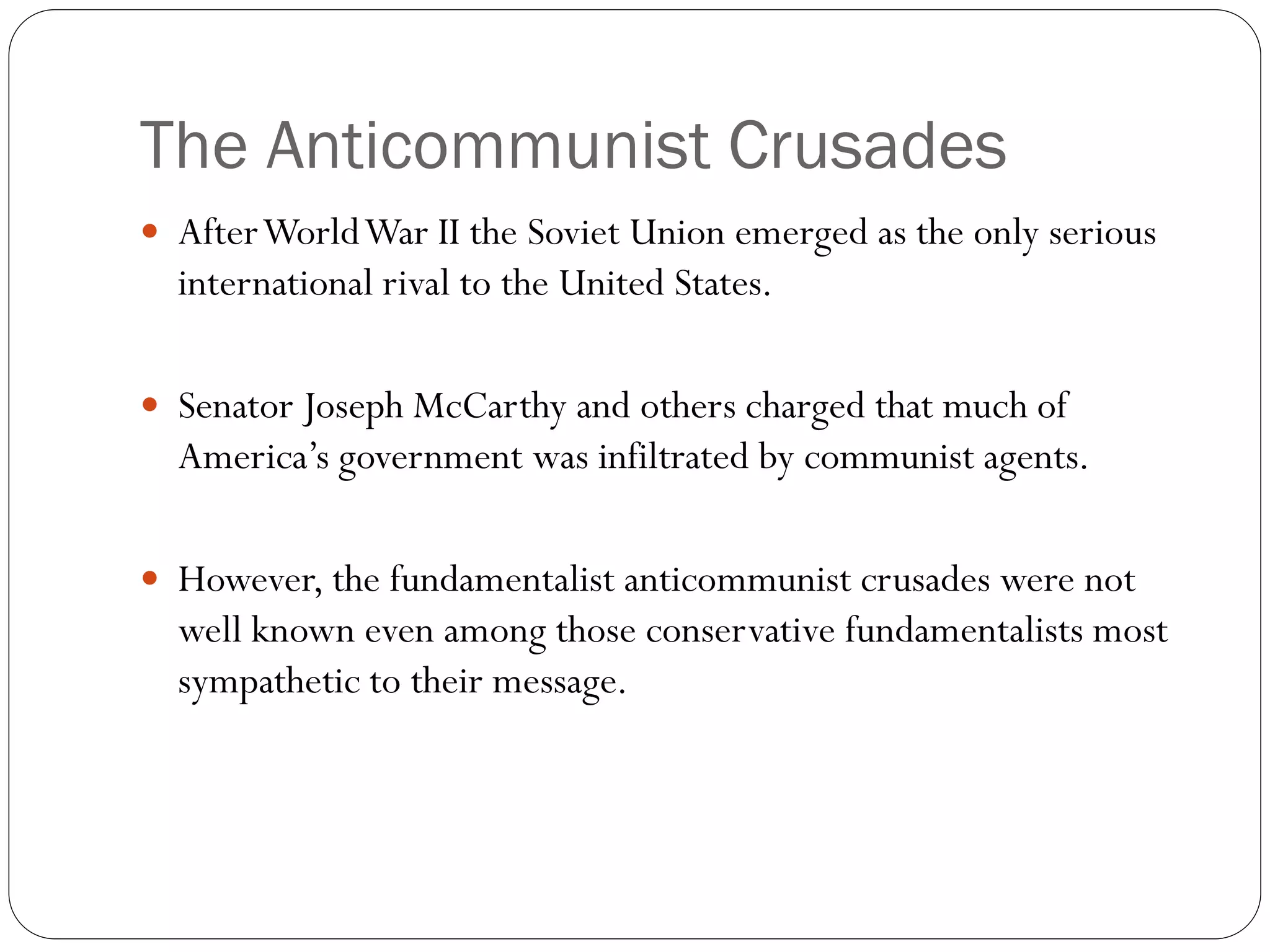 The Anticommunist Crusades
 AfterWorldWar II the Soviet Union emerged as the only serious
international rival to the United States.
 Senator Joseph McCarthy and others charged that much of
America’s government was infiltrated by communist agents.
 However, the fundamentalist anticommunist crusades were not
well known even among those conservative fundamentalists most
sympathetic to their message.
 