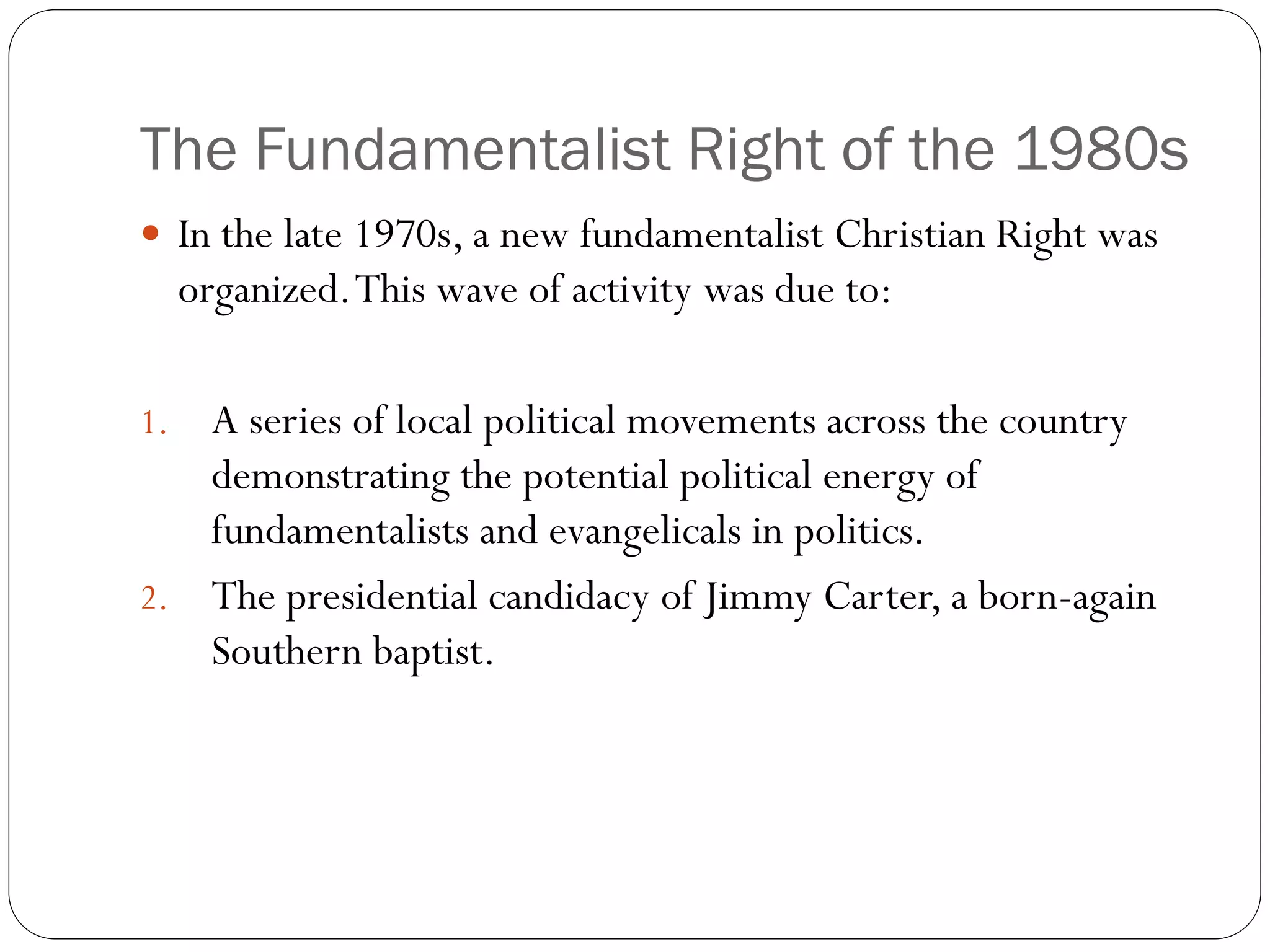 The Fundamentalist Right of the 1980s
 In the late 1970s, a new fundamentalist Christian Right was
organized.This wave of activity was due to:
1. A series of local political movements across the country
demonstrating the potential political energy of
fundamentalists and evangelicals in politics.
2. The presidential candidacy of Jimmy Carter, a born-again
Southern baptist.
 