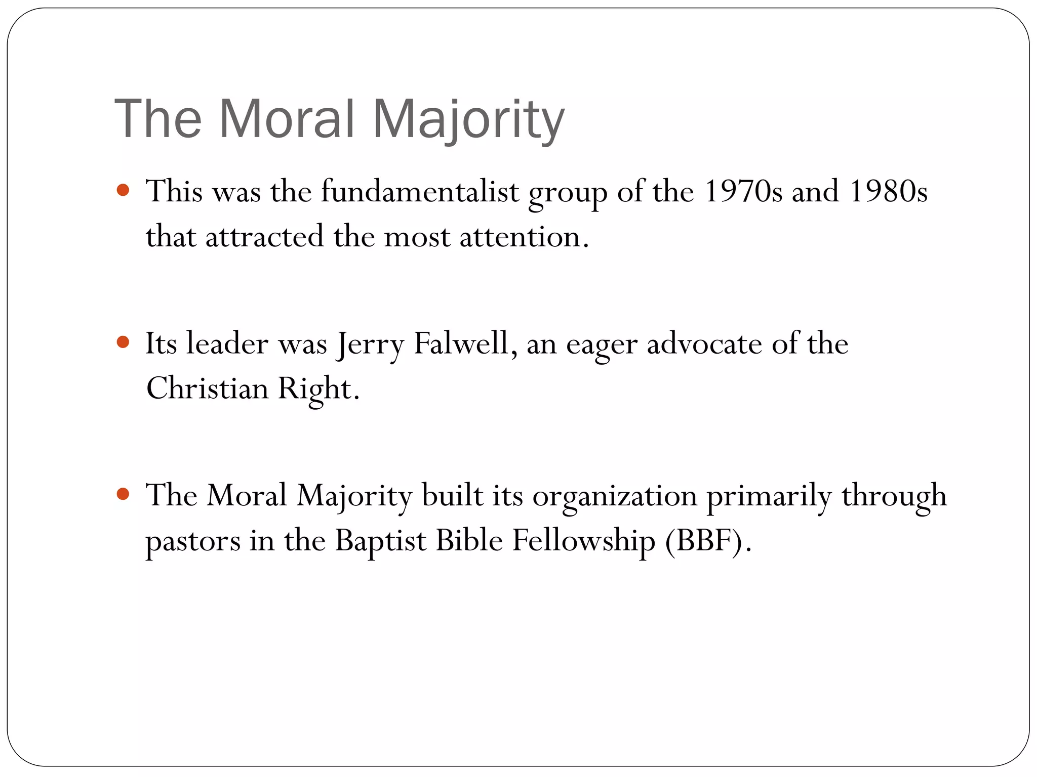 The Moral Majority
 This was the fundamentalist group of the 1970s and 1980s
that attracted the most attention.
 Its leader was Jerry Falwell, an eager advocate of the
Christian Right.
 The Moral Majority built its organization primarily through
pastors in the Baptist Bible Fellowship (BBF).
 