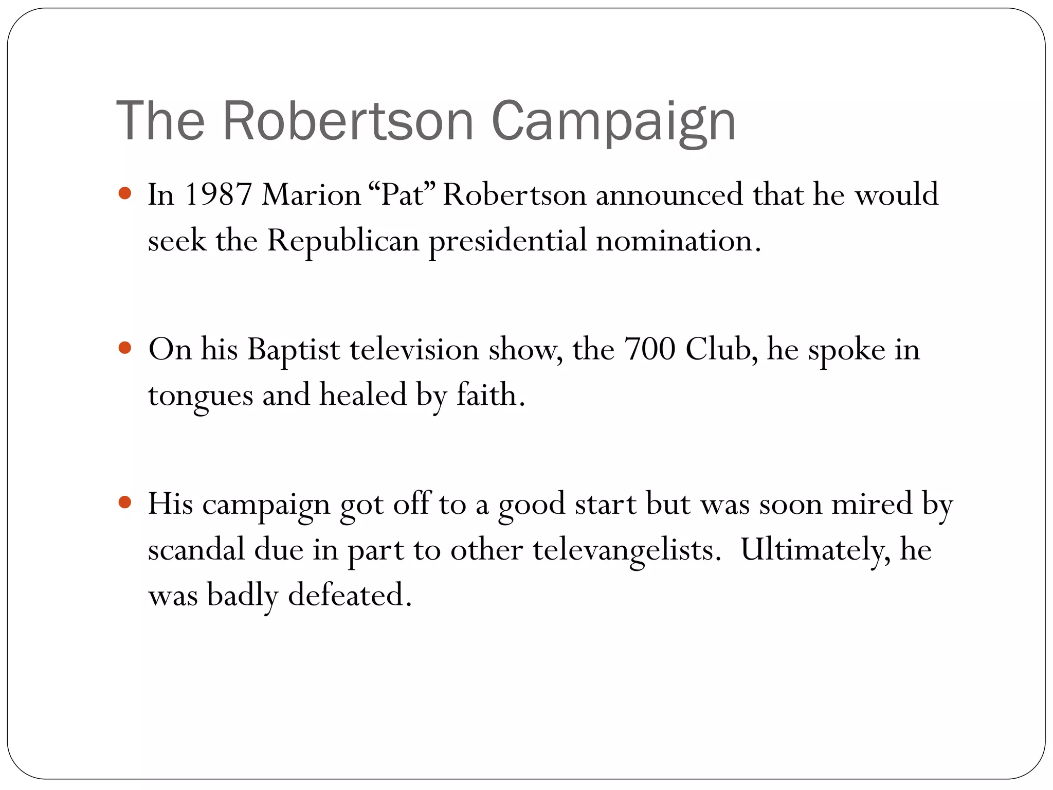 The Robertson Campaign
 In 1987 Marion “Pat” Robertson announced that he would
seek the Republican presidential nomination.
 On his Baptist television show, the 700 Club, he spoke in
tongues and healed by faith.
 His campaign got off to a good start but was soon mired by
scandal due in part to other televangelists. Ultimately, he
was badly defeated.
 