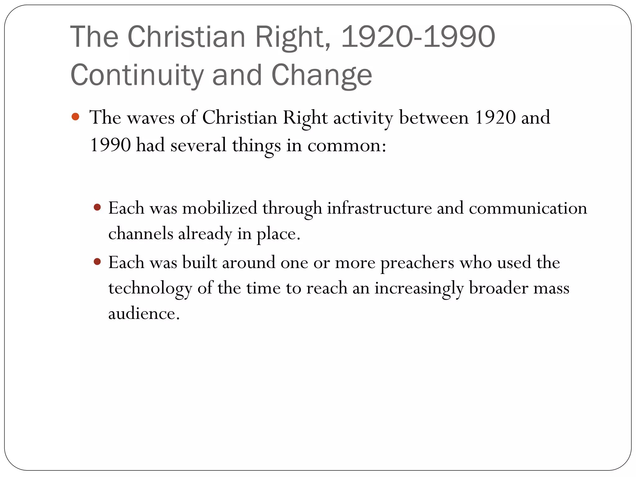 The Christian Right, 1920-1990
Continuity and Change
 The waves of Christian Right activity between 1920 and
1990 had several things in common:
 Each was mobilized through infrastructure and communication
channels already in place.
 Each was built around one or more preachers who used the
technology of the time to reach an increasingly broader mass
audience.
 