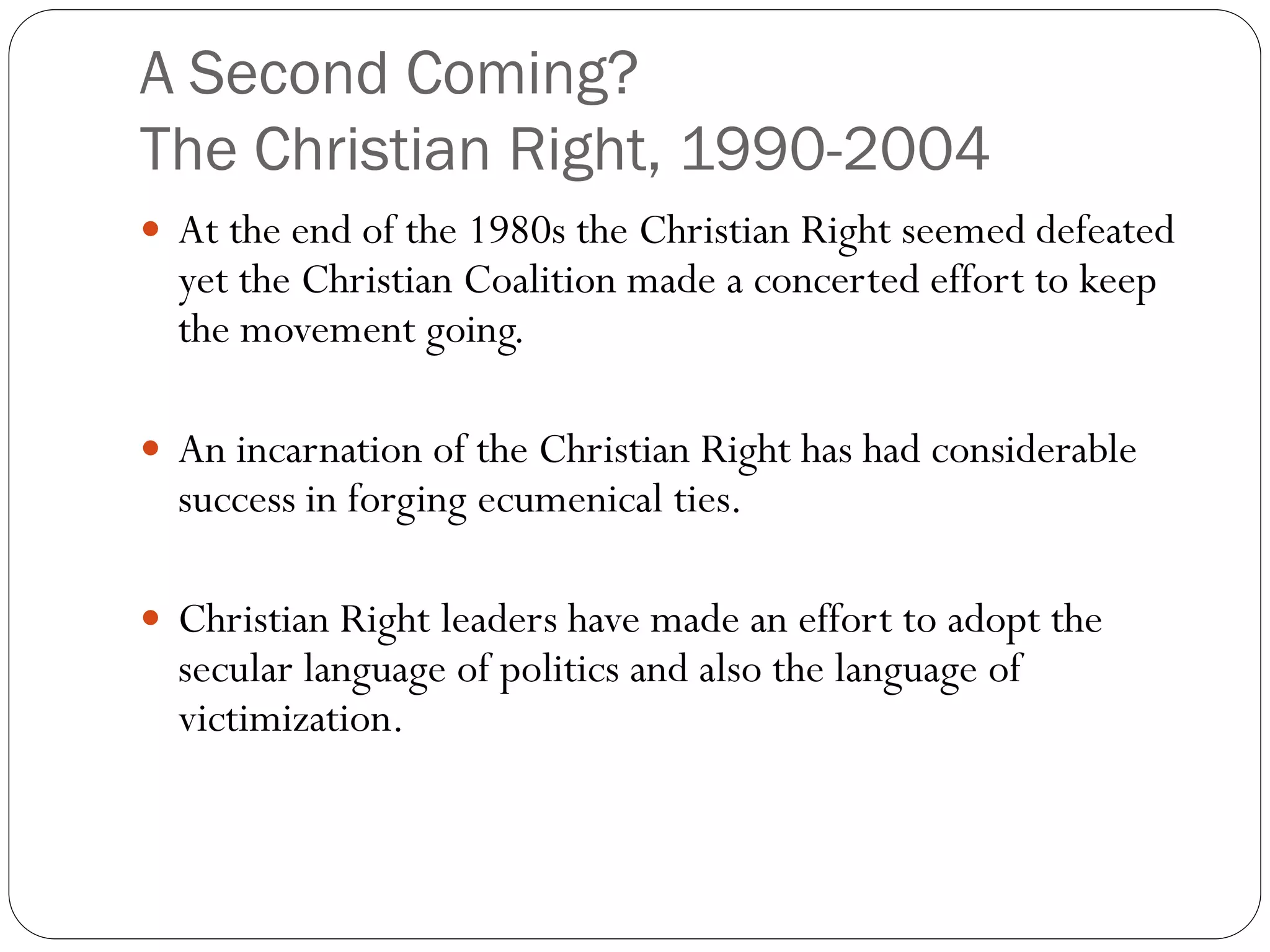 A Second Coming?
The Christian Right, 1990-2004
 At the end of the 1980s the Christian Right seemed defeated
yet the Christian Coalition made a concerted effort to keep
the movement going.
 An incarnation of the Christian Right has had considerable
success in forging ecumenical ties.
 Christian Right leaders have made an effort to adopt the
secular language of politics and also the language of
victimization.
 