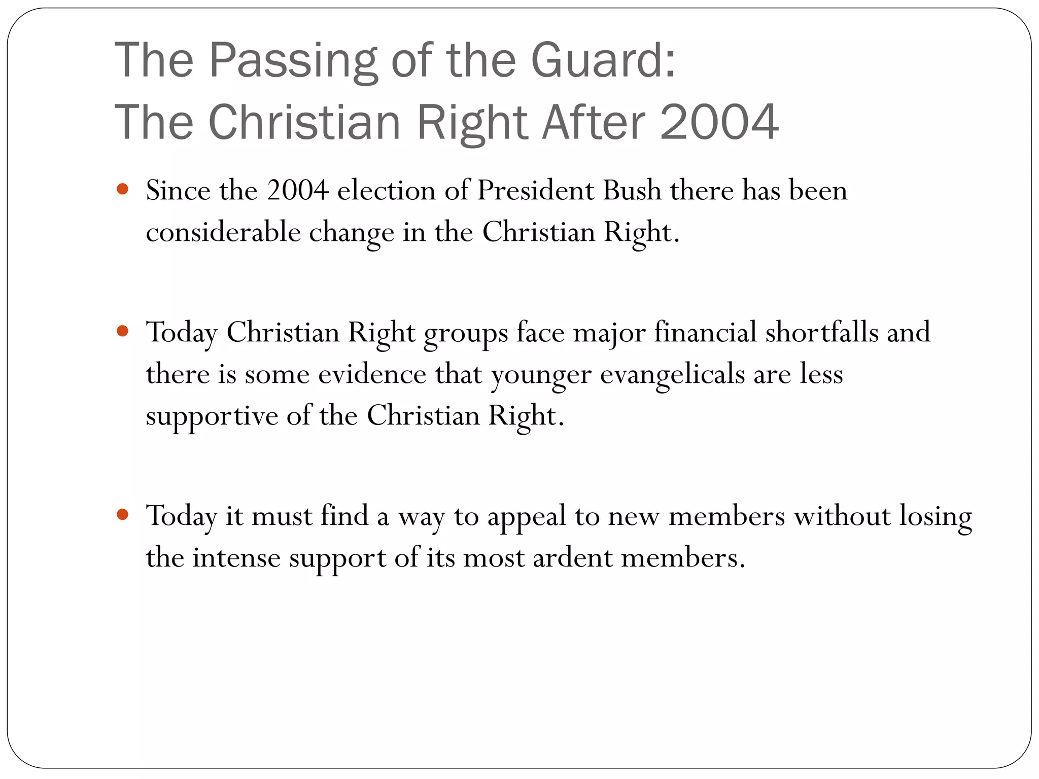 The Passing of the Guard:
The Christian Right After 2004
 Since the 2004 election of President Bush there has been
considerable change in the Christian Right.
 Today Christian Right groups face major financial shortfalls and
there is some evidence that younger evangelicals are less
supportive of the Christian Right.
 Today it must find a way to appeal to new members without losing
the intense support of its most ardent members.
 