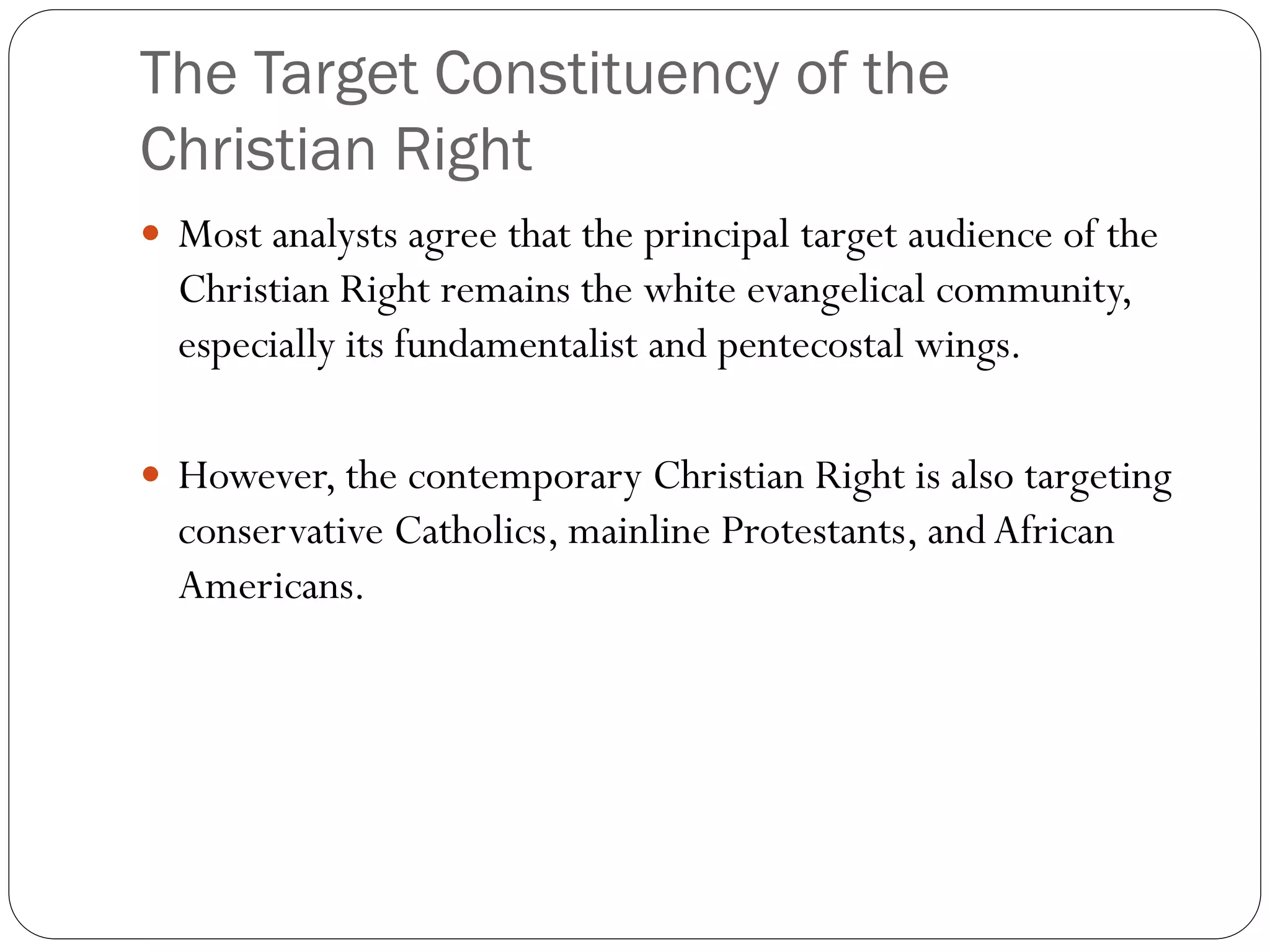 The Target Constituency of the
Christian Right
 Most analysts agree that the principal target audience of the
Christian Right remains the white evangelical community,
especially its fundamentalist and pentecostal wings.
 However, the contemporary Christian Right is also targeting
conservative Catholics, mainline Protestants, andAfrican
Americans.
 