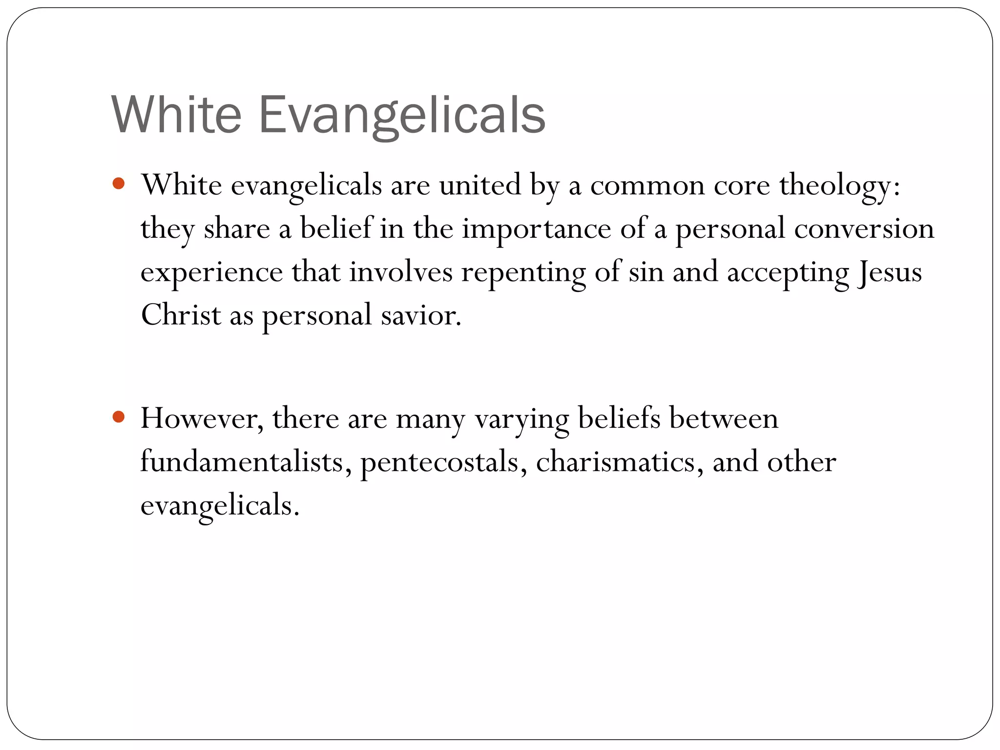 White Evangelicals
 White evangelicals are united by a common core theology:
they share a belief in the importance of a personal conversion
experience that involves repenting of sin and accepting Jesus
Christ as personal savior.
 However, there are many varying beliefs between
fundamentalists, pentecostals, charismatics, and other
evangelicals.
 