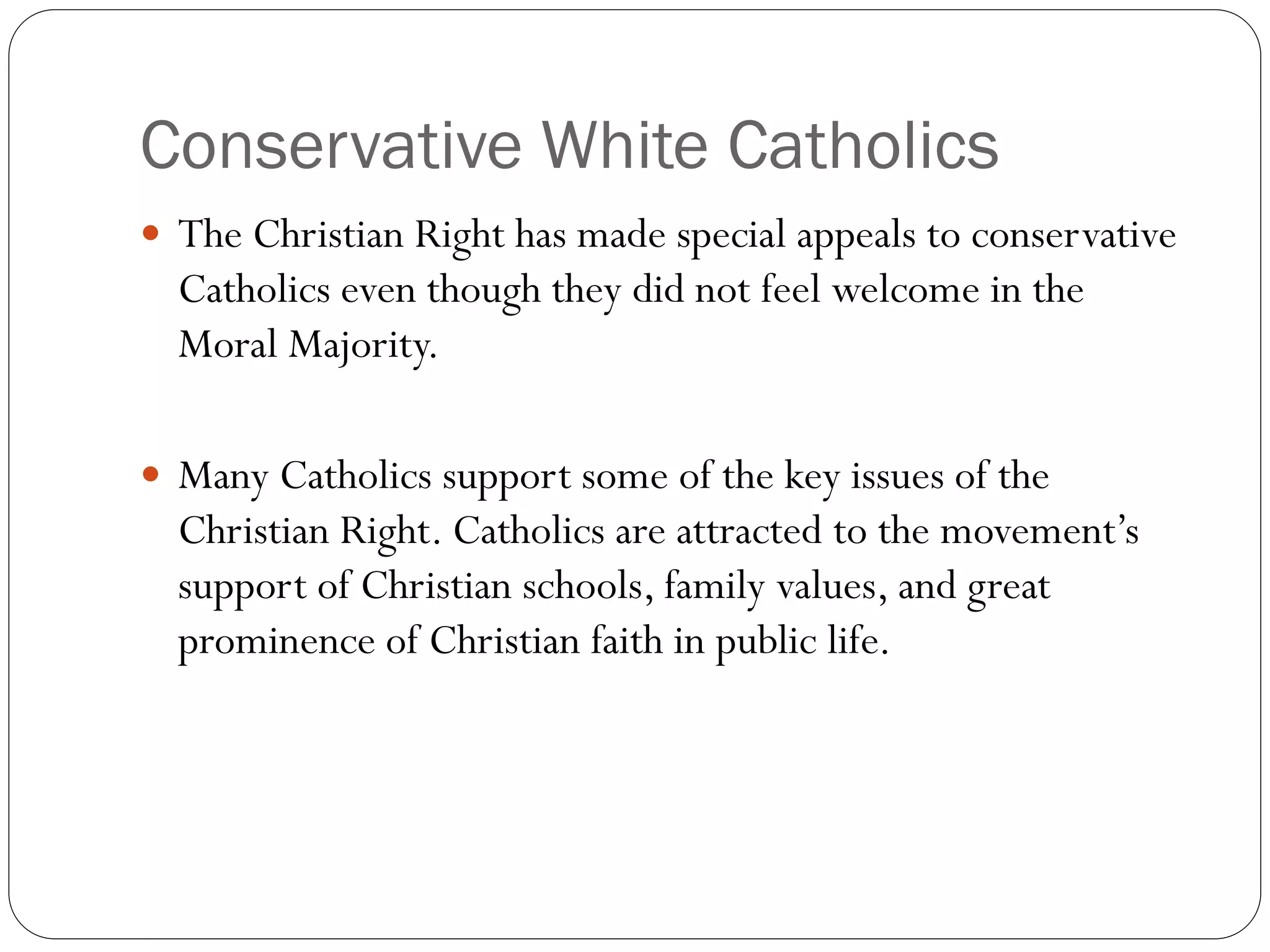Conservative White Catholics
 The Christian Right has made special appeals to conservative
Catholics even though they did not feel welcome in the
Moral Majority.
 Many Catholics support some of the key issues of the
Christian Right. Catholics are attracted to the movement’s
support of Christian schools, family values, and great
prominence of Christian faith in public life.
 