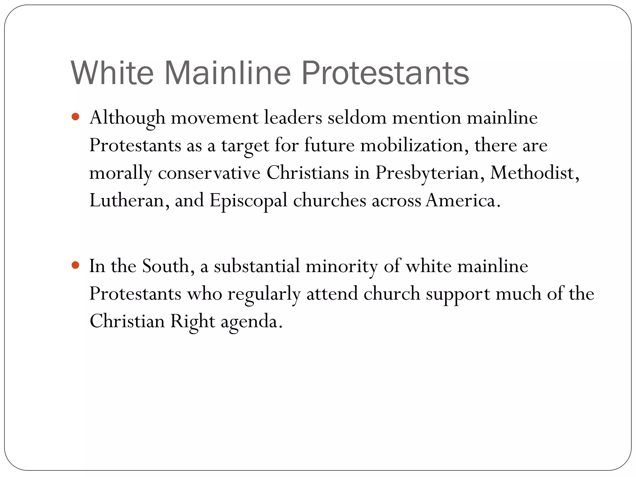 White Mainline Protestants
 Although movement leaders seldom mention mainline
Protestants as a target for future mobilization, there are
morally conservative Christians in Presbyterian, Methodist,
Lutheran, and Episcopal churches acrossAmerica.
 In the South, a substantial minority of white mainline
Protestants who regularly attend church support much of the
Christian Right agenda.
 