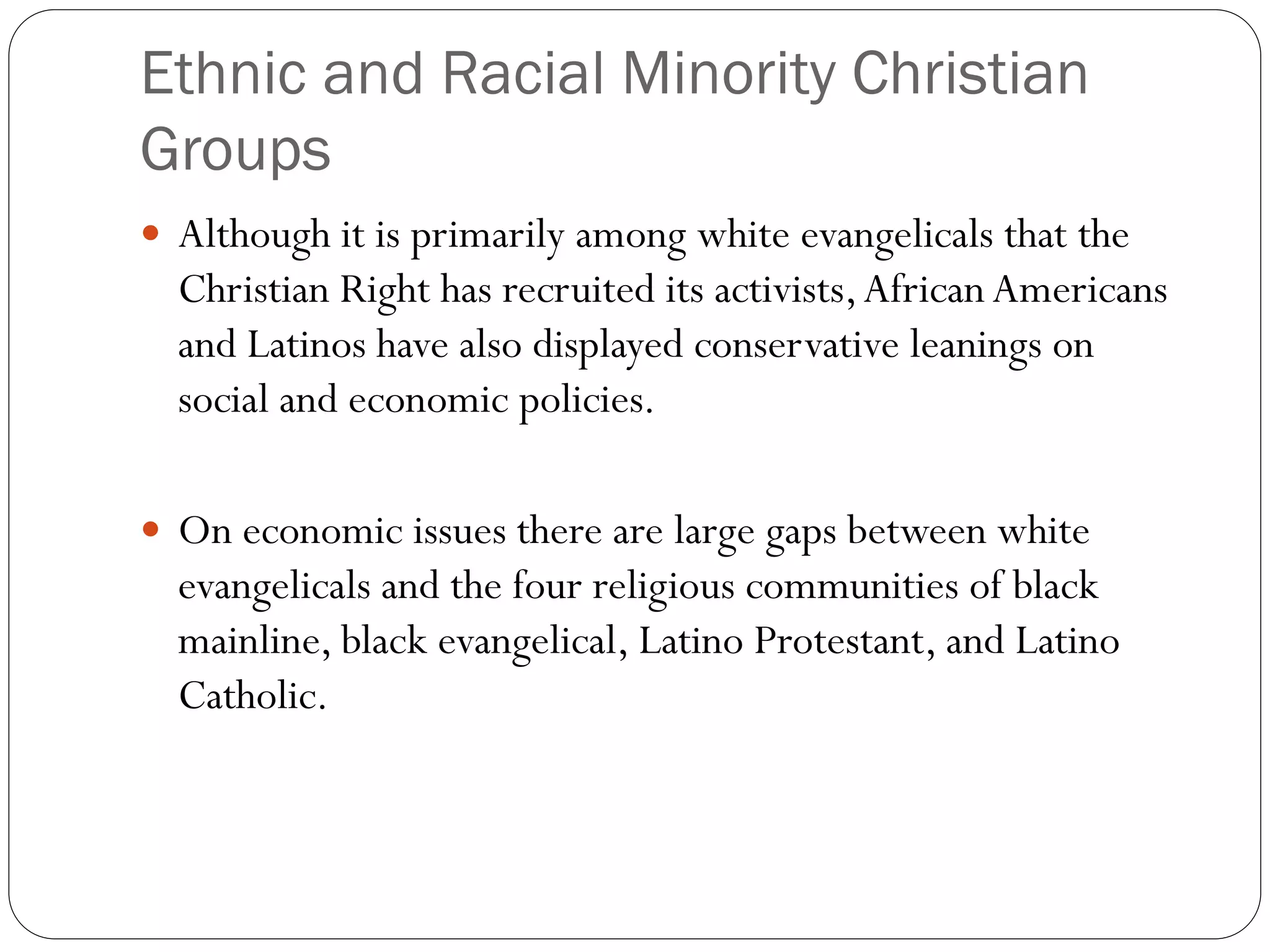 Ethnic and Racial Minority Christian
Groups
 Although it is primarily among white evangelicals that the
Christian Right has recruited its activists,African Americans
and Latinos have also displayed conservative leanings on
social and economic policies.
 On economic issues there are large gaps between white
evangelicals and the four religious communities of black
mainline, black evangelical, Latino Protestant, and Latino
Catholic.
 