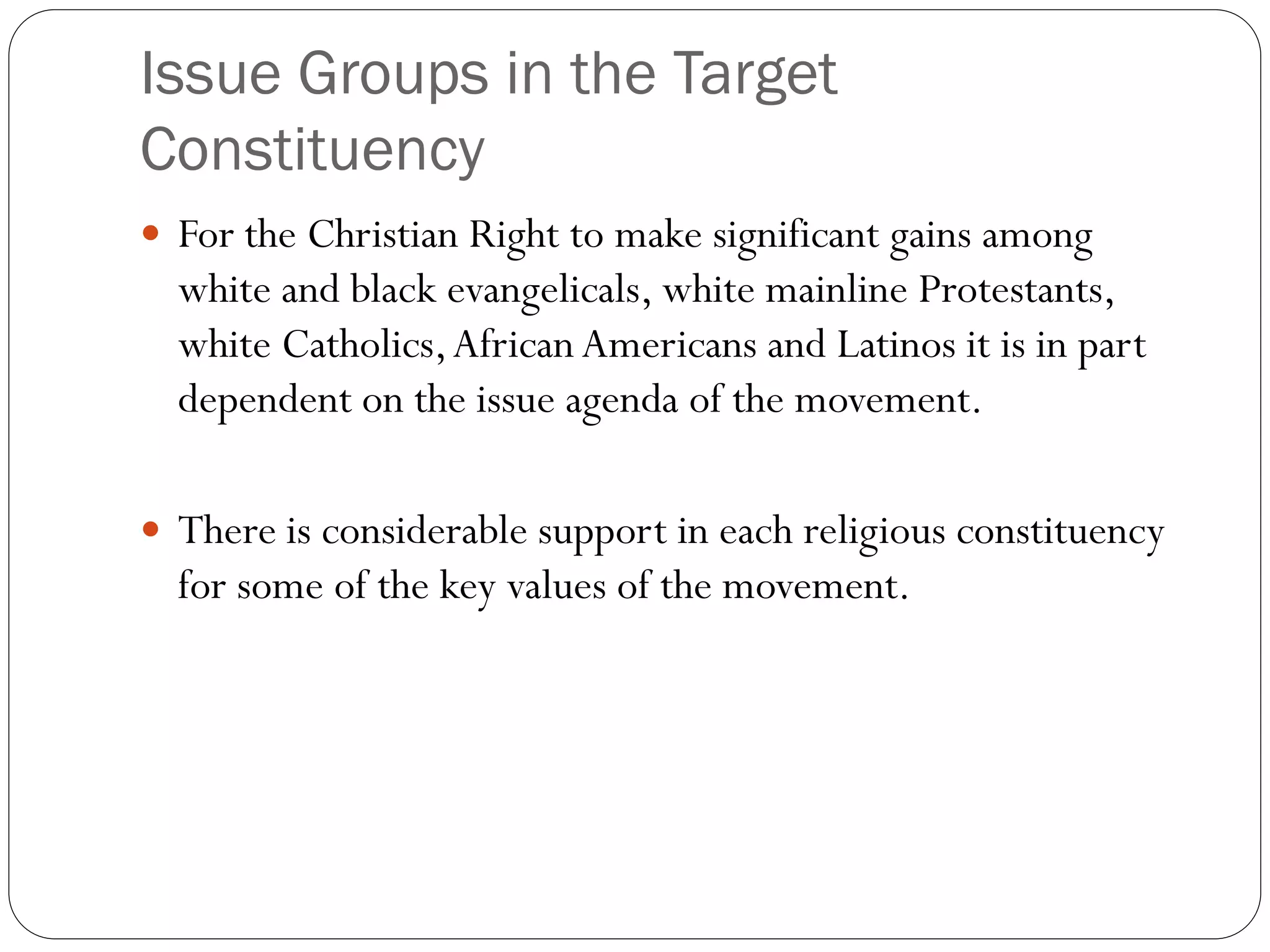 Issue Groups in the Target
Constituency
 For the Christian Right to make significant gains among
white and black evangelicals, white mainline Protestants,
white Catholics,African Americans and Latinos it is in part
dependent on the issue agenda of the movement.
 There is considerable support in each religious constituency
for some of the key values of the movement.
 