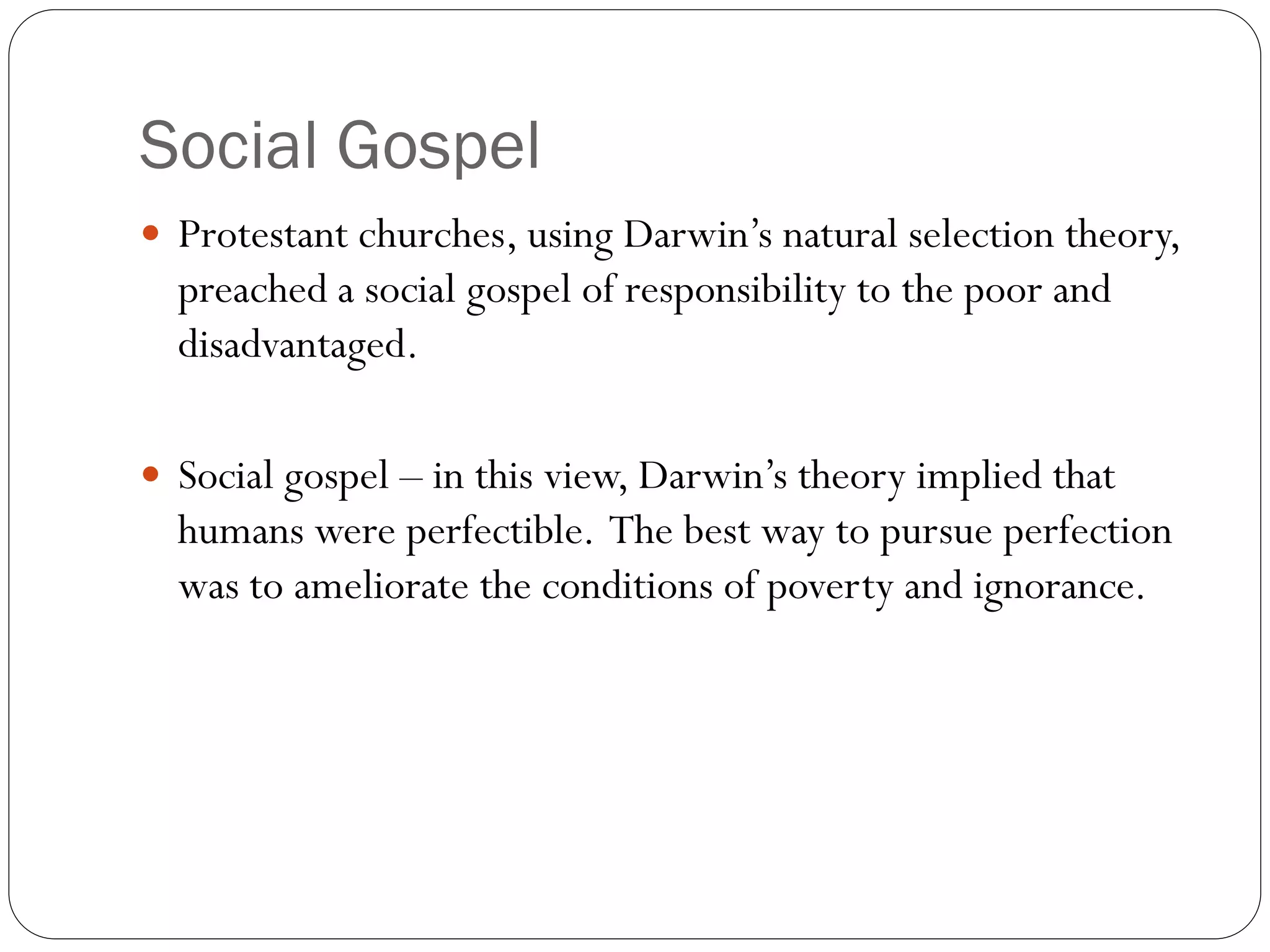Social Gospel
 Protestant churches, using Darwin’s natural selection theory,
preached a social gospel of responsibility to the poor and
disadvantaged.
 Social gospel – in this view, Darwin’s theory implied that
humans were perfectible. The best way to pursue perfection
was to ameliorate the conditions of poverty and ignorance.
 