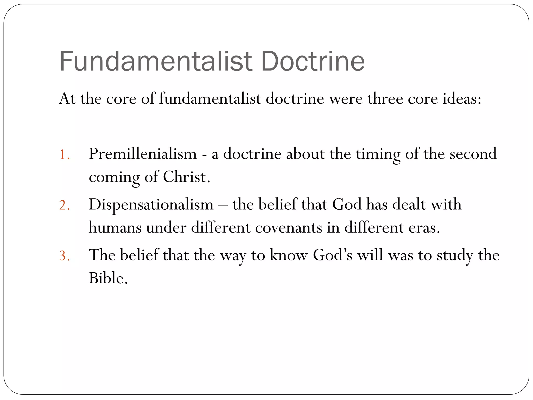 Fundamentalist Doctrine
At the core of fundamentalist doctrine were three core ideas:
1. Premillenialism - a doctrine about the timing of the second
coming of Christ.
2. Dispensationalism – the belief that God has dealt with
humans under different covenants in different eras.
3. The belief that the way to know God’s will was to study the
Bible.
 
